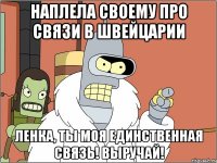 Наплела своему про связи в Швейцарии Ленка, ты моя единственная связь! Выручай!