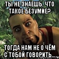 Ты не знаешь, что такое безумие? тогда нам не о чём с тобой говорить...