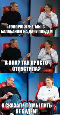 Говорю Жене, мы с Балабаном на дачу поедем А она? так просто отпустила? я сказал что мы пить не будем!