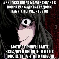 а вы тоже когда мама заходит в комнату и садится рядом с вами, а вы сидите в вк бостро прикрывайте вкладку и пишите что то в ПОИСКЕ типа что то искали