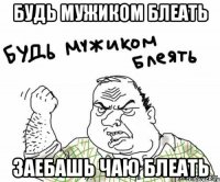 Будь мужиком блеать Заебашь чаю блеать