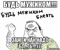 Будь мужиком!!! Зажги как надо бл..ть!!!)))