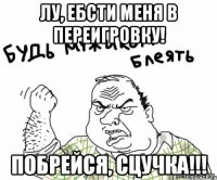 Лу, ебсти меня в переигровку! побрейся, сцучка!!!