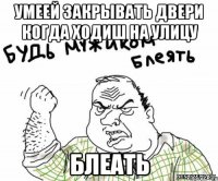 умеей закрывать двери когда ходиш на улицу БЛЕАТЬ