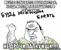 Мечты становятся реальностью, когда мысли превращаются в действия!!! Не дрочи,лалку ищи!!!!