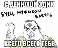 с денюхой Эдик всего всего тебе