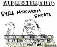 Будь мужиком, блеать напиши положительный отзыв в теме Stereo & Tip на ХФ! Он ведь для тебя старается!