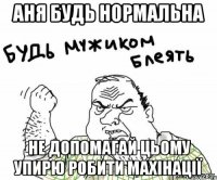 аня будь нормальна не допомагай цьому упирю робити махінації