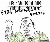ТЫ ЗАПИСАЛСЯ в курилку блеать?! 