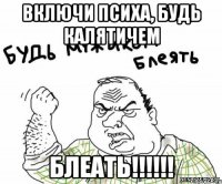 включи психа, будь калятичем блеать!!!!!!