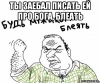 Ты заебал писать ей про бога, блеать 