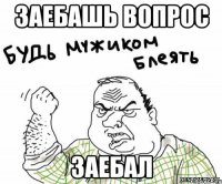заебашь вопрос заебал