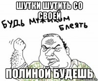 шутки шутить со своей Полиной будешь