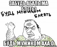 забудь абалыма блеть! будь мужиком аха:D