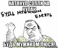 натянул сопли на кулак будь мужиком люся!