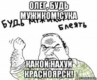Олег, Будь Мужиком!сука Какой нахуй Красноярск!