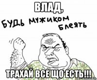 Влад, Трахай все що есть!!!