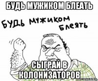 будь мужиком блеать сыграй в колонизаторов