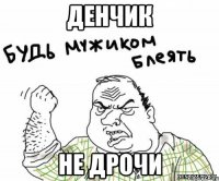 Денчик не дрочи
