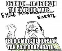 Обожди....та обожди ты еб твою мать... Ты в смысле кончай так разговаривать.