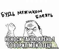  неноси такую хрень ! говорил мой отец!