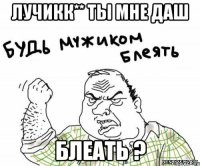 Лучикк** ты мне даш блеать ?