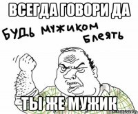 всегда говори да ты же мужик