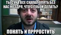 Ты сука все схапал опять без нас ноздря, что с тобой делать? ПОнять и пррростить