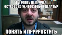 Ты опять не прочел Островского,что с тобой делать? Понять и прррростить