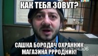 как тебя зовут? сашка бородач охранник магазина ррродник!