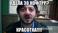 одела 30 кофтрр? красотка!!!!