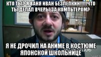 кто ты? я ваня иван безлепкин!!!!!что ты делал вчеры за компьтером? я не дрочил на аниме в костюме японской школьнице