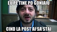 Eu pe tine po goniaiu Cind la post ai sa stai