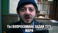  ты вопросамана задай тёте Мари