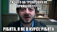 ти чого на треніровку не прийшов????? рібята, я не в курсі, рібята