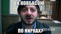 А КОВБАСОЮ ПО НИРКАХ?