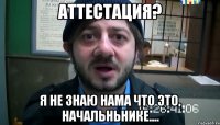 аттестация? я не знаю нама что это, начальньнике....