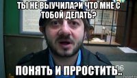 ТЫ НЕ ВЫУЧИЛА?И ЧТО МНЕ С ТОБОЙ ДЕЛАТЬ? ПОНЯТЬ И ПРРОСТИТЬ..