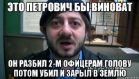 это петрович бы виноват он разбил 2-м офицерам голову потом убил и зарыл в землю