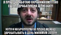 Я ПРАВДА РАБОТАЮ ОХРАННИКОМ!!!!!НО ЕЩЕ ПОДРАБАТУЮ НА ШЛЮЗАХ!!! ХОТЯ И НА БРОЛЛЕРАХ НЕ ПЛОХО МОЖНО ЗАРОБАТыВАТЬ В ДЕНЬ МИНИМУМ 3000!!!