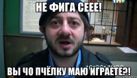 Не фига сеее! Вы чо пчёлку маю играете?!