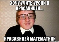 хочу учить уроки с красавицей.... красавицей математики