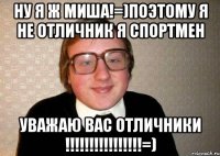 НУ Я Ж МИША!=)поэтому я не отличник я спортмен УВАЖАЮ ВАС ОТЛИЧНИКИ !!!!!!!!!!!!!!!!=)