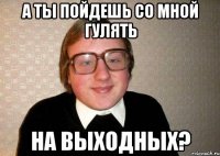 а ты пойдешь со мной гулять на выходных?