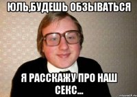 Юль,будешь обзываться я расскажу про наш секс...