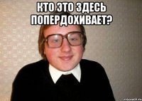 Кто это здесь попердохивает? 