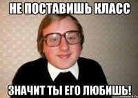 Не поставишь класс значит ты его любишь!