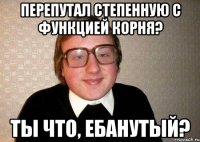 Перепутал степенную с функцией корня? Ты что, ебанутый?