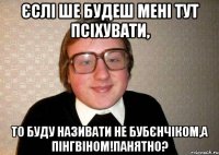 єслі ше будеш мені тут псіхувати, то буду називати не бубєнчіком,а пінгвіном!панятно?