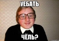 Уебать чёль?